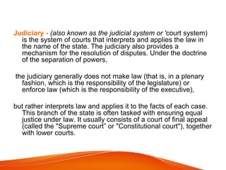 Judiciary - (also known as the judicial system or 'court system)
is the system of courts that interprets and applies the law in
the name of the state. The judiciary also provides a
mechanism for the resolution of disputes. Under the doctrine
of the separation of powers,
the judiciary generally does not make law (that is, in a plenary
fashion, which is the responsibility of the legislature) or
enforce law (which is the responsibility of the executive),
but rather interprets law and applies it to the facts of each case.
This branch of the state is often tasked with ensuring equal
justice under law. It usually consists of a court of final appeal
(called the "Supreme court” or "Constitutional court"), together
with lower courts.
 