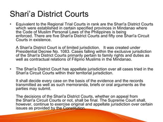 Shari’a District Courts
• Equivalent to the Regional Trial Courts in rank are the Shari'a District Courts
which were established in certain specified provinces in Mindanao where
the Code of Muslim Personal Laws of the Philippines is being
enforced. There are five Shari'a District Courts and fifty one Shari'a Circuit
Courts in existence.
A Shari'a District Court is of limited jurisdiction. It was created under
Presidential Decree No. 1083. Cases falling within the exclusive jurisdiction
of the Shari'a District Courts primarily pertain to family rights and duties as
well as contractual relations of Filipino Muslims in the Mindanao.
• The Shari'a District Court has appellate jurisdiction over all cases tried in the
Shari'a Circuit Courts within their territorial jurisdiction.
It shall decide every case on the basis of the evidence and the records
transmitted as well as such memoranda, briefs or oral arguments as the
parties may submit.
The decisions of the Shari'a District Courts, whether on appeal from
the Shari'a Circuit Courts or not, shall be final. The Supreme Court shall,
however, continue to exercise original and appellate jurisdiction over certain
issues as provided by the Constitution.
 