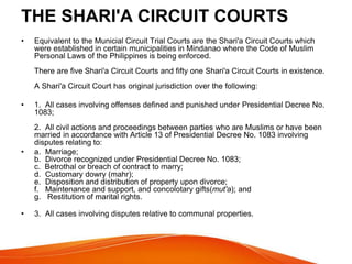 THE SHARI'A CIRCUIT COURTS
• Equivalent to the Municial Circuit Trial Courts are the Shari'a Circuit Courts which
were established in certain municipalities in Mindanao where the Code of Muslim
Personal Laws of the Philippines is being enforced.
There are five Shari'a Circuit Courts and fifty one Shari'a Circuit Courts in existence.
A Shari'a Circuit Court has original jurisdiction over the following:
• 1. All cases involving offenses defined and punished under Presidential Decree No.
1083;
2. All civil actions and proceedings between parties who are Muslims or have been
married in accordance with Article 13 of Presidential Decree No. 1083 involving
disputes relating to:
• a. Marriage;
b. Divorce recognized under Presidential Decree No. 1083;
c. Betrothal or breach of contract to marry;
d. Customary dowry (mahr);
e. Disposition and distribution of property upon divorce;
f. Maintenance and support, and concolotary gifts(mut'a); and
g. Restitution of marital rights.
• 3. All cases involving disputes relative to communal properties.
 