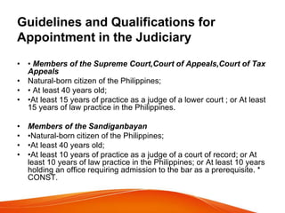 Guidelines and Qualifications for
Appointment in the Judiciary
• • Members of the Supreme Court,Court of Appeals,Court of Tax
Appeals
• Natural-born citizen of the Philippines;
• • At least 40 years old;
• •At least 15 years of practice as a judge of a lower court ; or At least
15 years of law practice in the Philippines.
• Members of the Sandiganbayan
• •Natural-born citizen of the Philippines;
• •At least 40 years old;
• •At least 10 years of practice as a judge of a court of record; or At
least 10 years of law practice in the Philippines; or At least 10 years
holding an office requiring admission to the bar as a prerequisite. *
CONST.
 
