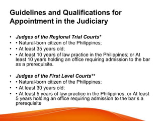 Guidelines and Qualifications for
Appointment in the Judiciary
• Judges of the Regional Trial Courts*
• • Natural-born citizen of the Philippines;
• • At least 35 years old;
• • At least 10 years of law practice in the Philippines; or At
least 10 years holding an office requiring admission to the bar
as a prerequisite.
• Judges of the First Level Courts**
• • Natural-born citizen of the Philippines;
• • At least 30 years old;
• • At least 5 years of law practice in the Philippines; or At least
5 years holding an office requiring admission to the bar s a
prerequisite
 