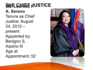 THE CHIEF JUSTICE
Ma. Lourdes P.
A. Sereno
Tenure as Chief
Justice: August
24, 2012 –
present
Appointed by:
Benigno S.
Aquino III
Age at
Appointment: 52
 