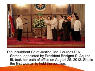 The incumbent Chief Justice, Ma. Lourdes P.A.
Sereno, appointed by President Benigno S. Aquino
III, took her oath of office on August 25, 2012. She is
the first woman to hold the position.
 