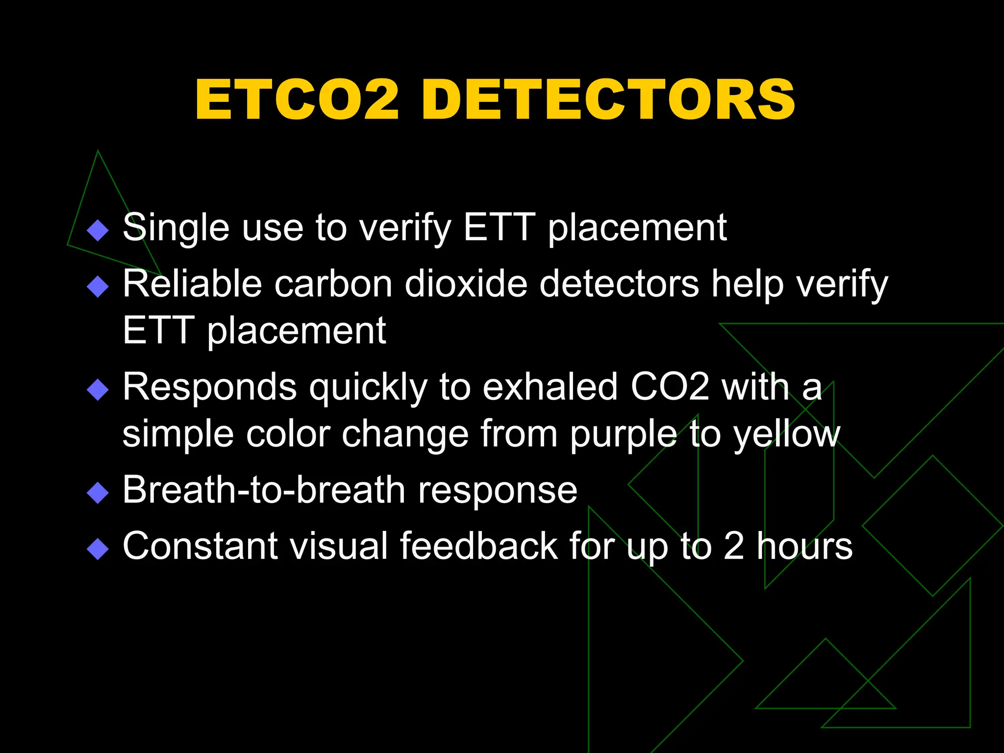 ETCO2 DETECTORS
 Single use to verify ETT placement
 Reliable carbon dioxide detectors help verify
ETT placement
 Responds quickly to exhaled CO2 with a
simple color change from purple to yellow
 Breath-to-breath response
 Constant visual feedback for up to 2 hours
 