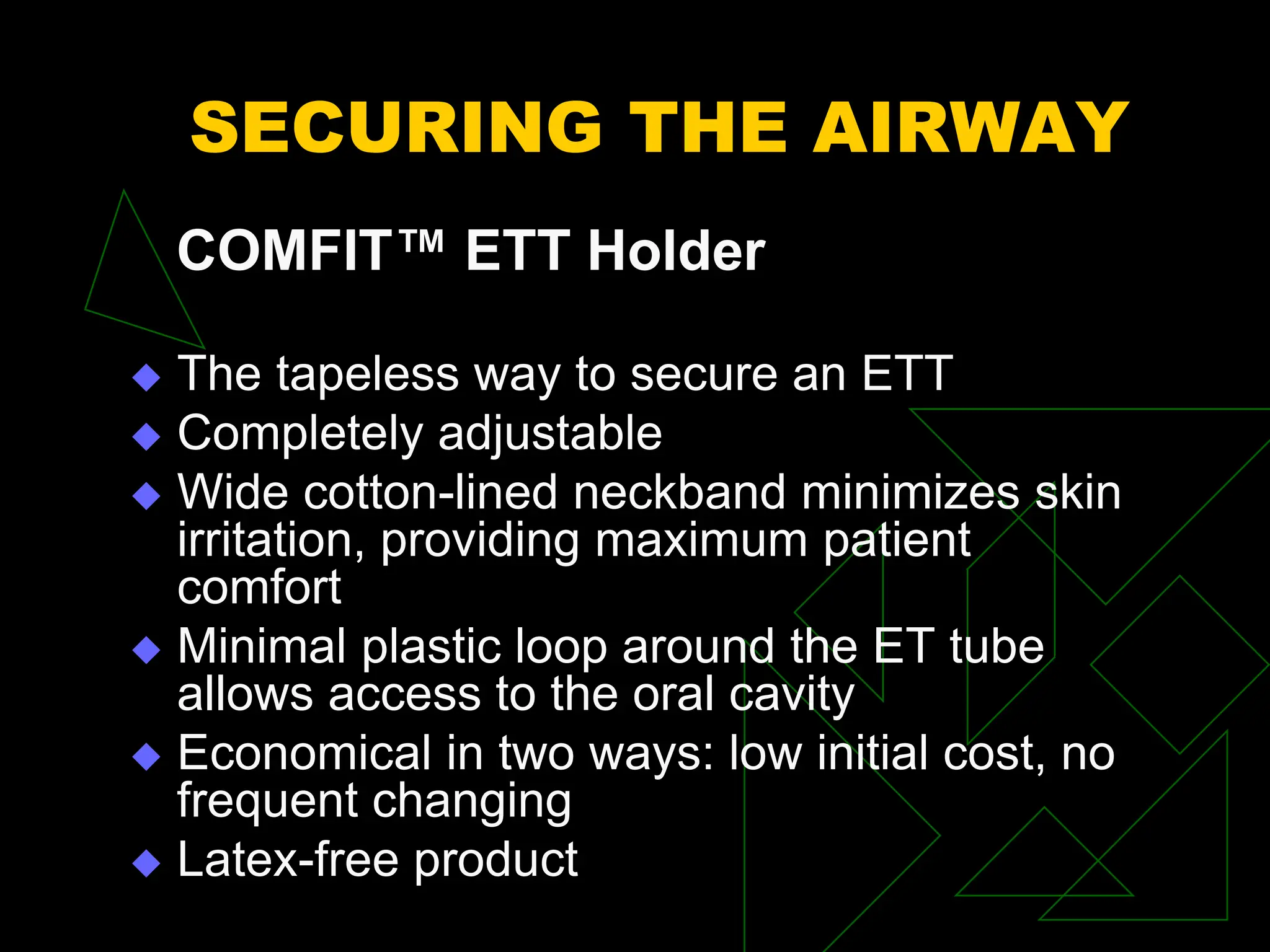 SECURING THE AIRWAY
COMFIT™ ETT Holder
 The tapeless way to secure an ETT
 Completely adjustable
 Wide cotton-lined neckband minimizes skin
irritation, providing maximum patient
comfort
 Minimal plastic loop around the ET tube
allows access to the oral cavity
 Economical in two ways: low initial cost, no
frequent changing
 Latex-free product
 