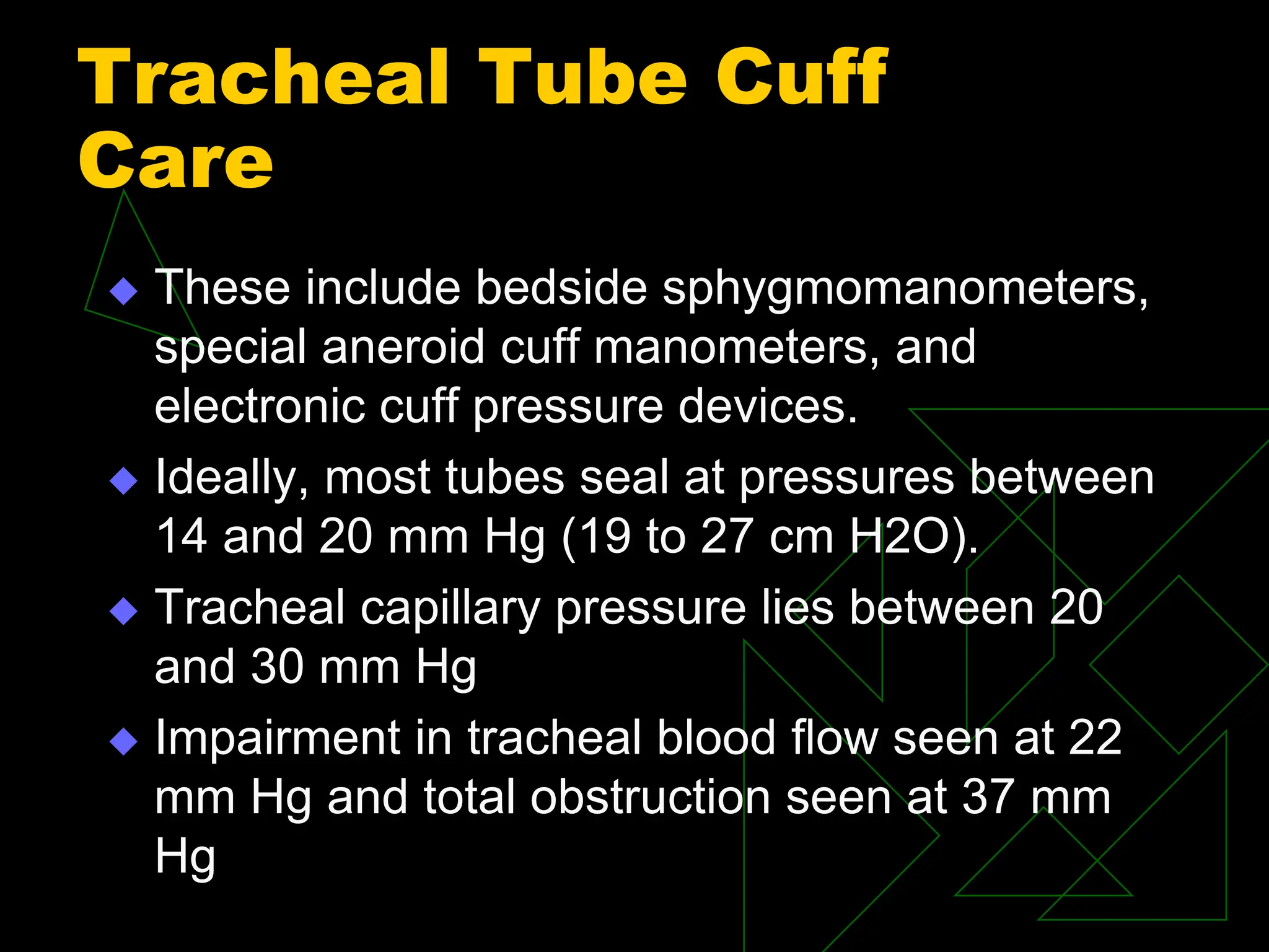 Tracheal Tube Cuff
Care
 These include bedside sphygmomanometers,
special aneroid cuff manometers, and
electronic cuff pressure devices.
 Ideally, most tubes seal at pressures between
14 and 20 mm Hg (19 to 27 cm H2O).
 Tracheal capillary pressure lies between 20
and 30 mm Hg
 Impairment in tracheal blood flow seen at 22
mm Hg and total obstruction seen at 37 mm
Hg
 