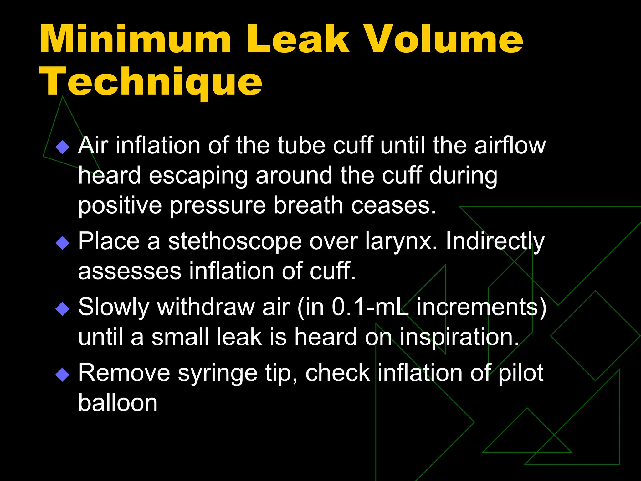 Minimum Leak Volume
Technique
 Air inflation of the tube cuff until the airflow
heard escaping around the cuff during
positive pressure breath ceases.
 Place a stethoscope over larynx. Indirectly
assesses inflation of cuff.
 Slowly withdraw air (in 0.1-mL increments)
until a small leak is heard on inspiration.
 Remove syringe tip, check inflation of pilot
balloon
 