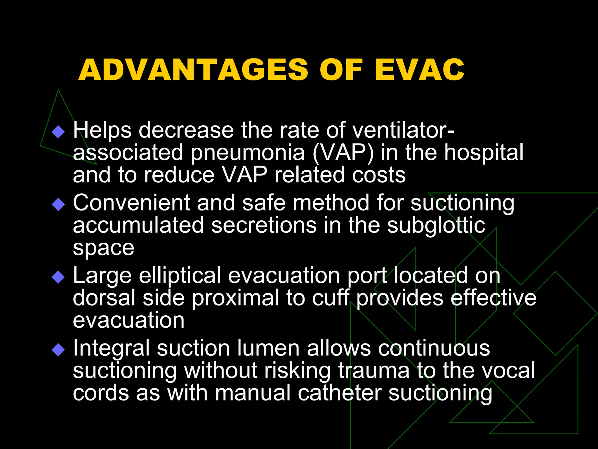 ADVANTAGES OF EVAC
 Helps decrease the rate of ventilator-
associated pneumonia (VAP) in the hospital
and to reduce VAP related costs
 Convenient and safe method for suctioning
accumulated secretions in the subglottic
space
 Large elliptical evacuation port located on
dorsal side proximal to cuff provides effective
evacuation
 Integral suction lumen allows continuous
suctioning without risking trauma to the vocal
cords as with manual catheter suctioning
 