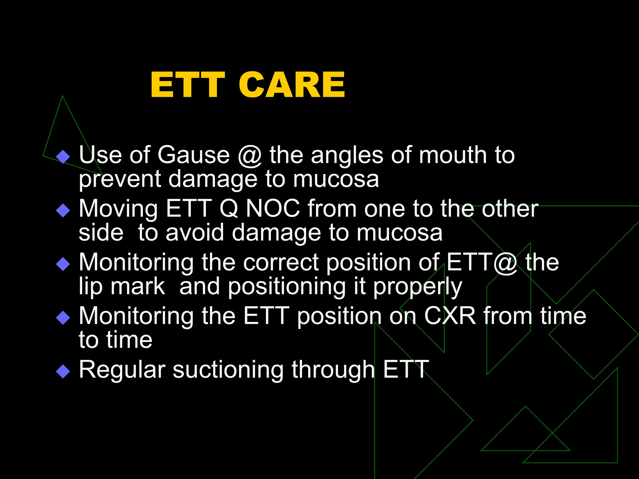 ETT CARE
 Use of Gause @ the angles of mouth to
prevent damage to mucosa
 Moving ETT Q NOC from one to the other
side to avoid damage to mucosa
 Monitoring the correct position of ETT@ the
lip mark and positioning it properly
 Monitoring the ETT position on CXR from time
to time
 Regular suctioning through ETT
 