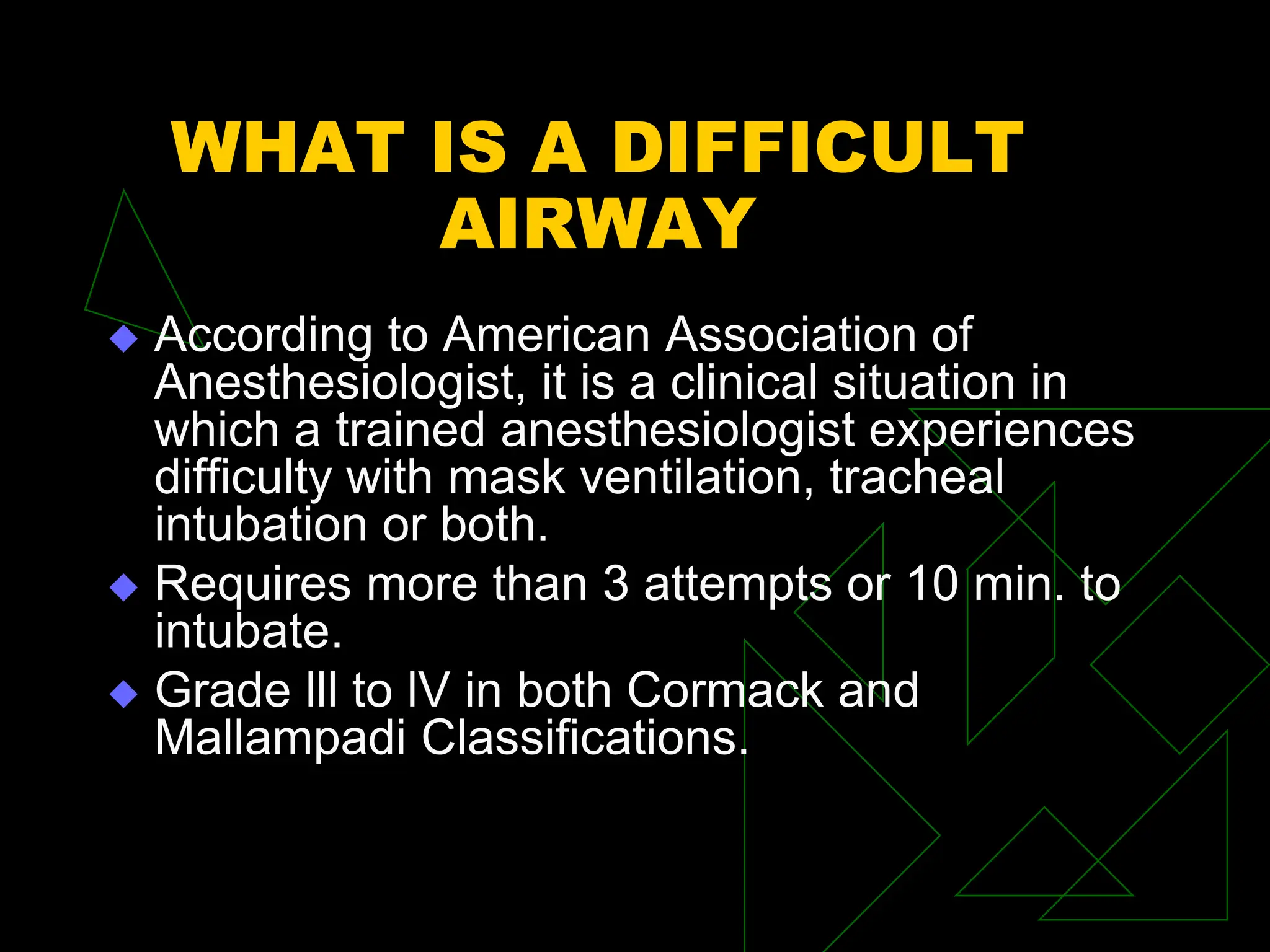 WHAT IS A DIFFICULT
AIRWAY
 According to American Association of
Anesthesiologist, it is a clinical situation in
which a trained anesthesiologist experiences
difficulty with mask ventilation, tracheal
intubation or both.
 Requires more than 3 attempts or 10 min. to
intubate.
 Grade lll to lV in both Cormack and
Mallampadi Classifications.
 