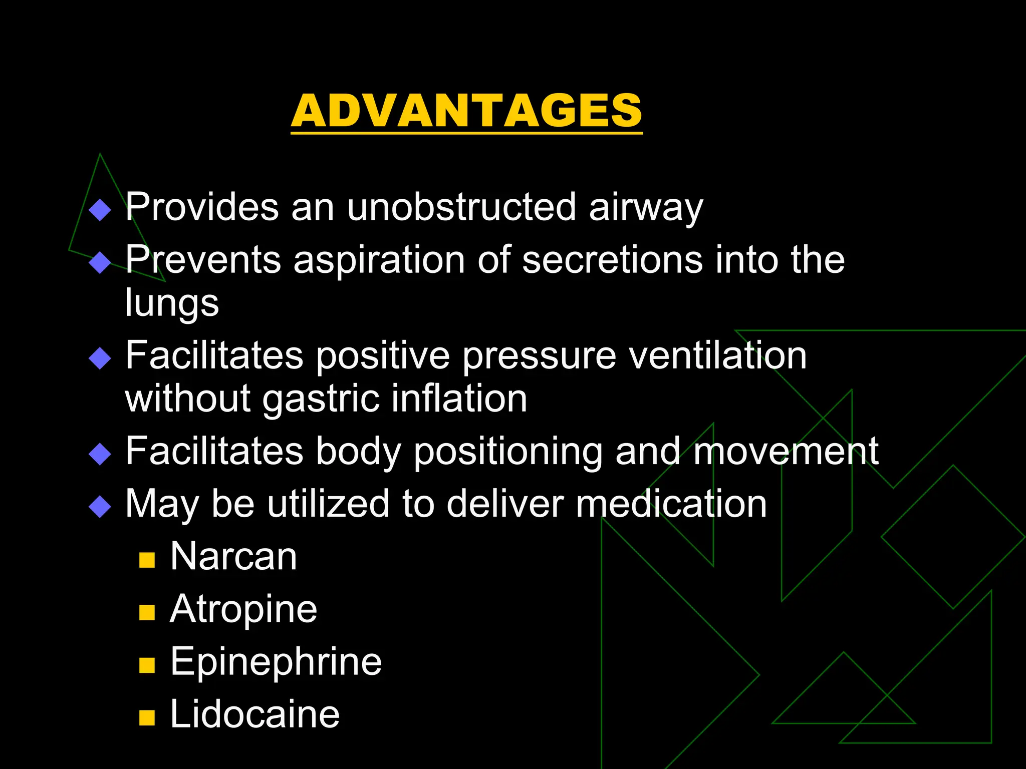 ADVANTAGES
 Provides an unobstructed airway
 Prevents aspiration of secretions into the
lungs
 Facilitates positive pressure ventilation
without gastric inflation
 Facilitates body positioning and movement
 May be utilized to deliver medication
 Narcan
 Atropine
 Epinephrine
 Lidocaine
 