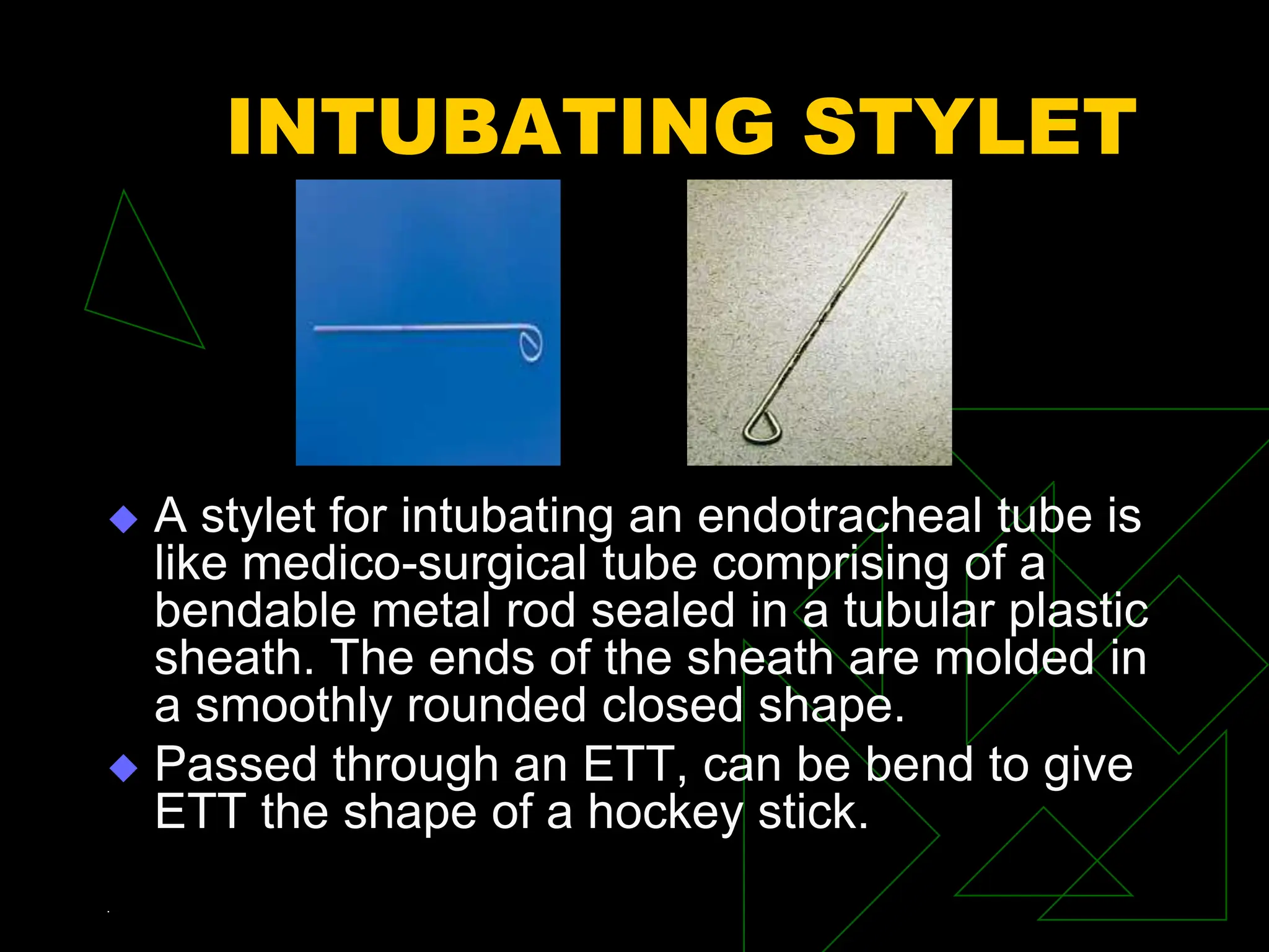 INTUBATING STYLET
 A stylet for intubating an endotracheal tube is
like medico-surgical tube comprising of a
bendable metal rod sealed in a tubular plastic
sheath. The ends of the sheath are molded in
a smoothly rounded closed shape.
 Passed through an ETT, can be bend to give
ETT the shape of a hockey stick.
.
 