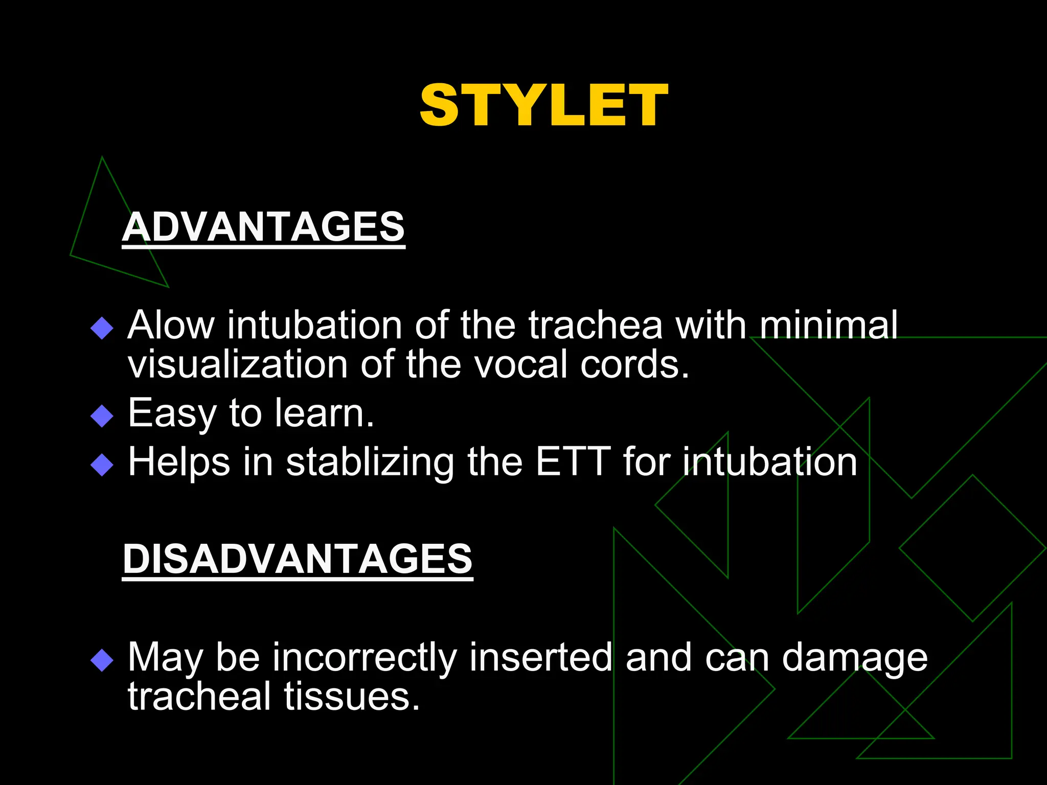 STYLET
ADVANTAGES
 Alow intubation of the trachea with minimal
visualization of the vocal cords.
 Easy to learn.
 Helps in stablizing the ETT for intubation
DISADVANTAGES
 May be incorrectly inserted and can damage
tracheal tissues.
 