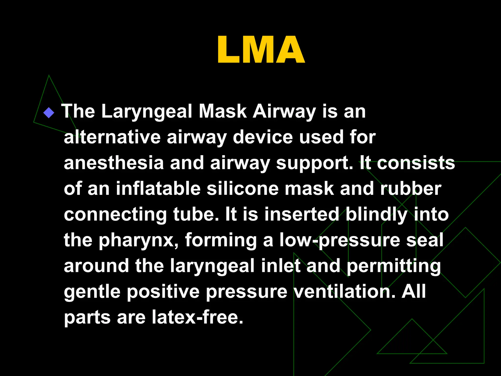 LMA
 The Laryngeal Mask Airway is an
alternative airway device used for
anesthesia and airway support. It consists
of an inflatable silicone mask and rubber
connecting tube. It is inserted blindly into
the pharynx, forming a low-pressure seal
around the laryngeal inlet and permitting
gentle positive pressure ventilation. All
parts are latex-free.
 