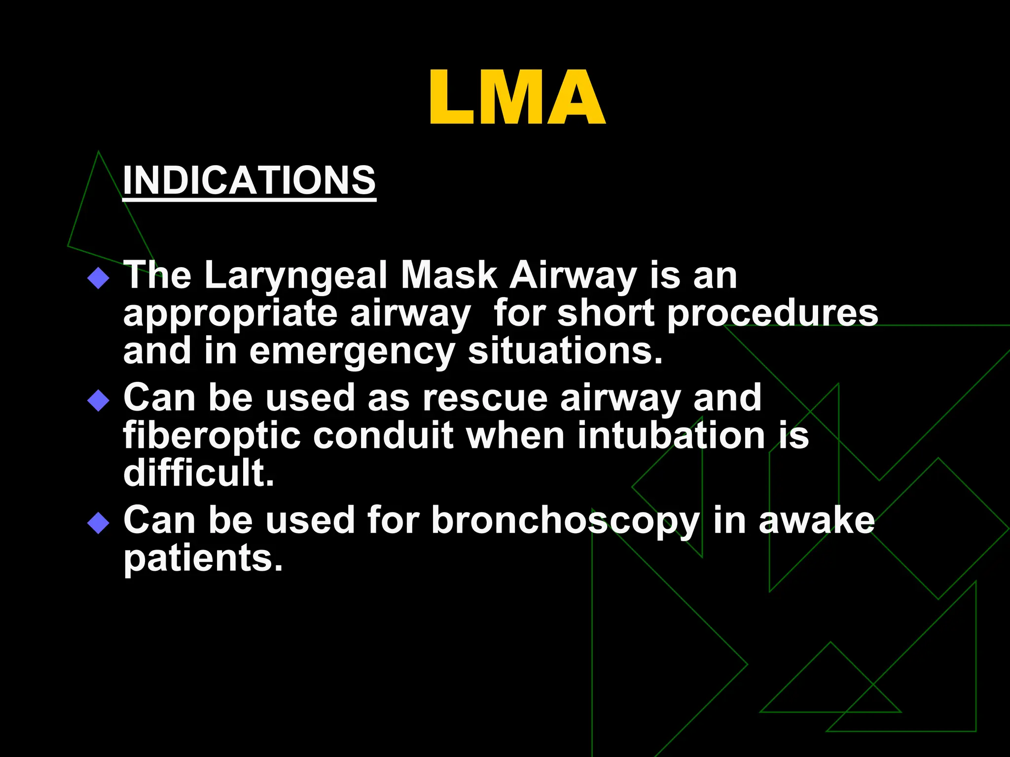 LMA
INDICATIONS
 The Laryngeal Mask Airway is an
appropriate airway for short procedures
and in emergency situations.
 Can be used as rescue airway and
fiberoptic conduit when intubation is
difficult.
 Can be used for bronchoscopy in awake
patients.
 