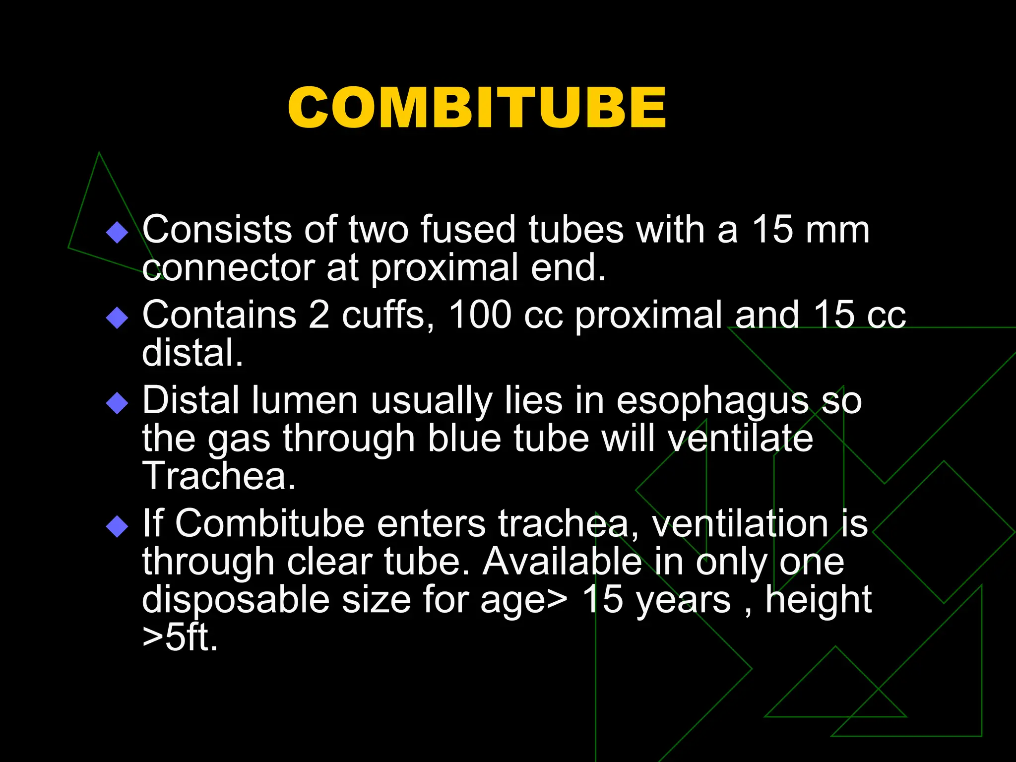 COMBITUBE
 Consists of two fused tubes with a 15 mm
connector at proximal end.
 Contains 2 cuffs, 100 cc proximal and 15 cc
distal.
 Distal lumen usually lies in esophagus so
the gas through blue tube will ventilate
Trachea.
 If Combitube enters trachea, ventilation is
through clear tube. Available in only one
disposable size for age> 15 years , height
>5ft.
 