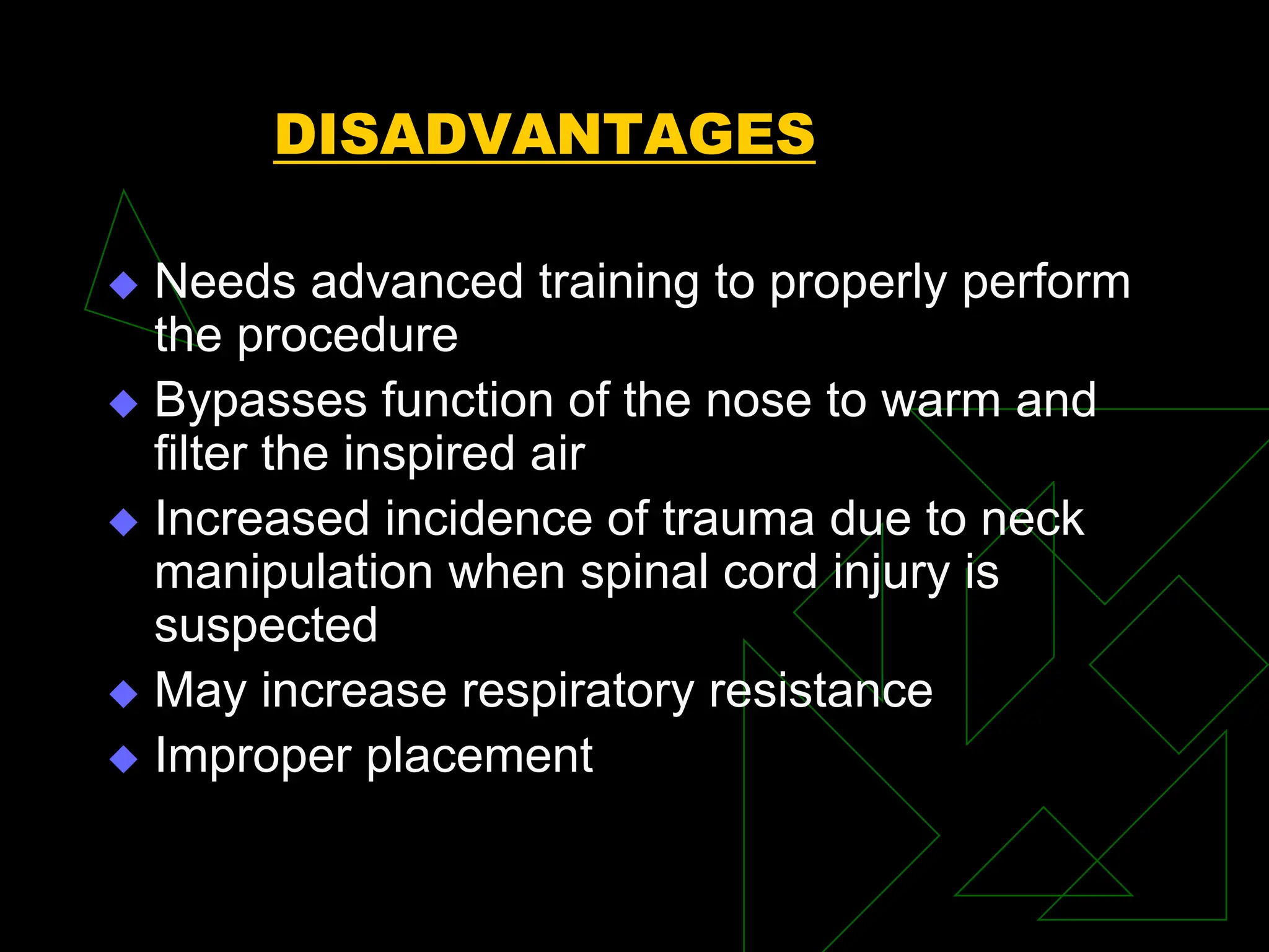 DISADVANTAGES
 Needs advanced training to properly perform
the procedure
 Bypasses function of the nose to warm and
filter the inspired air
 Increased incidence of trauma due to neck
manipulation when spinal cord injury is
suspected
 May increase respiratory resistance
 Improper placement
 