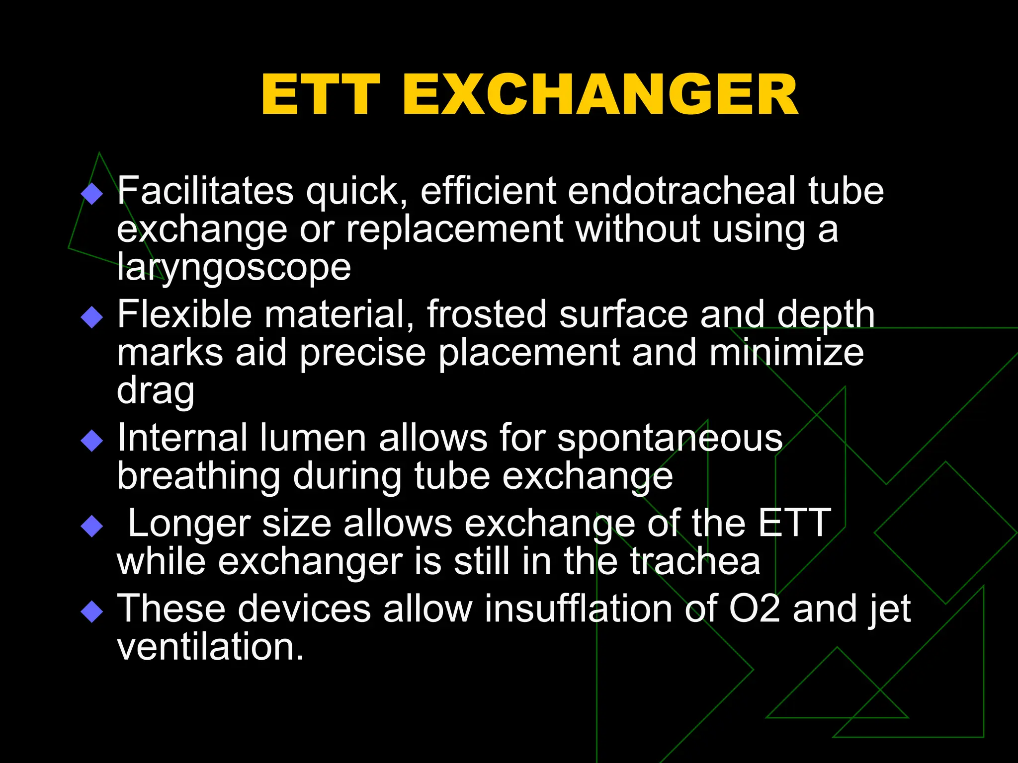 ETT EXCHANGER
 Facilitates quick, efficient endotracheal tube
exchange or replacement without using a
laryngoscope
 Flexible material, frosted surface and depth
marks aid precise placement and minimize
drag
 Internal lumen allows for spontaneous
breathing during tube exchange
 Longer size allows exchange of the ETT
while exchanger is still in the trachea
 These devices allow insufflation of O2 and jet
ventilation.
 