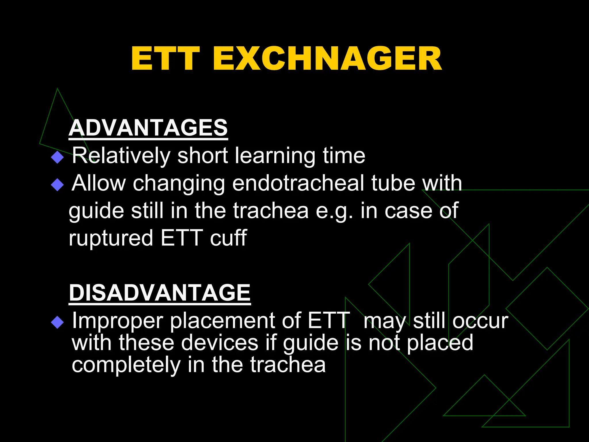 ETT EXCHNAGER
ADVANTAGES
 Relatively short learning time
 Allow changing endotracheal tube with
guide still in the trachea e.g. in case of
ruptured ETT cuff
DISADVANTAGE
 Improper placement of ETT may still occur
with these devices if guide is not placed
completely in the trachea
 