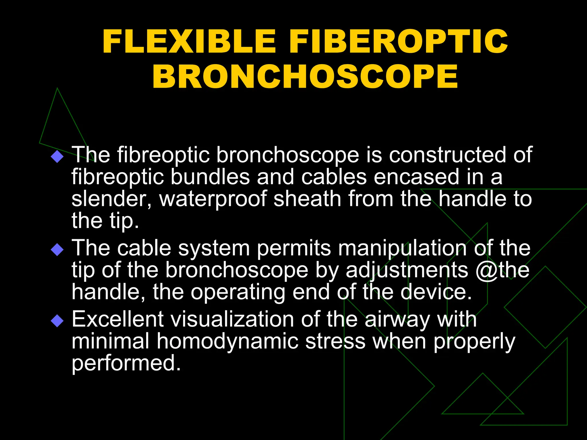FLEXIBLE FIBEROPTIC
BRONCHOSCOPE
 The fibreoptic bronchoscope is constructed of
fibreoptic bundles and cables encased in a
slender, waterproof sheath from the handle to
the tip.
 The cable system permits manipulation of the
tip of the bronchoscope by adjustments @the
handle, the operating end of the device.
 Excellent visualization of the airway with
minimal homodynamic stress when properly
performed.
 