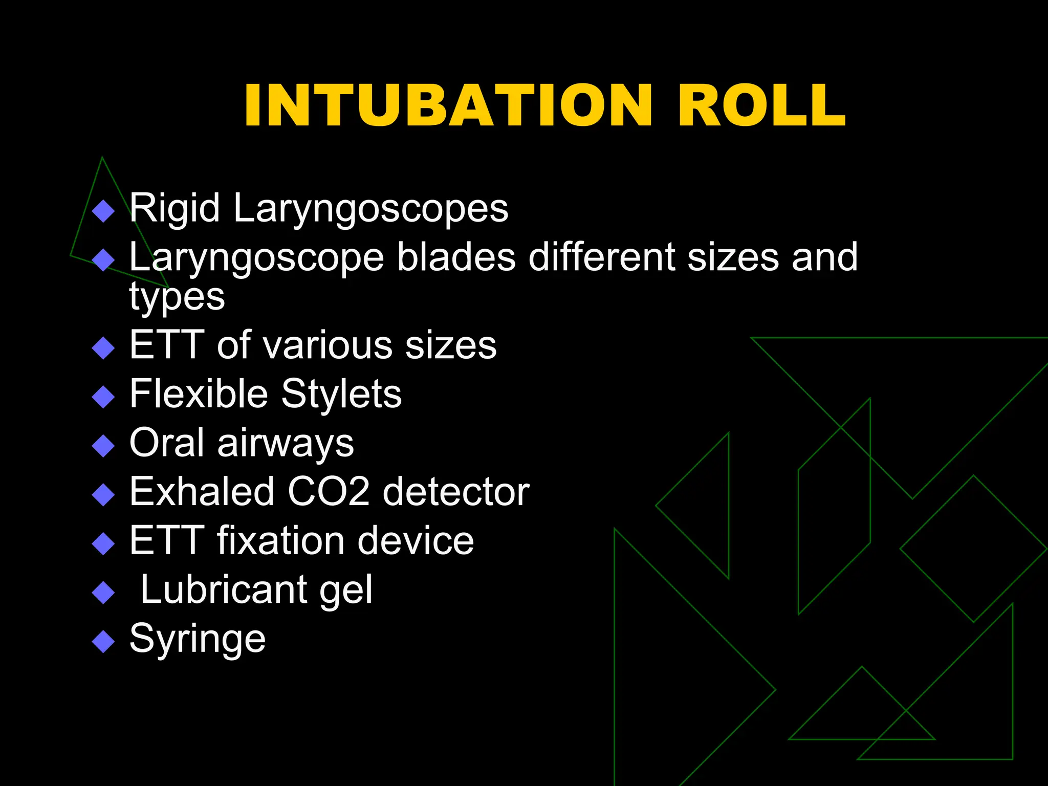 INTUBATION ROLL
 Rigid Laryngoscopes
 Laryngoscope blades different sizes and
types
 ETT of various sizes
 Flexible Stylets
 Oral airways
 Exhaled CO2 detector
 ETT fixation device
 Lubricant gel
 Syringe
 