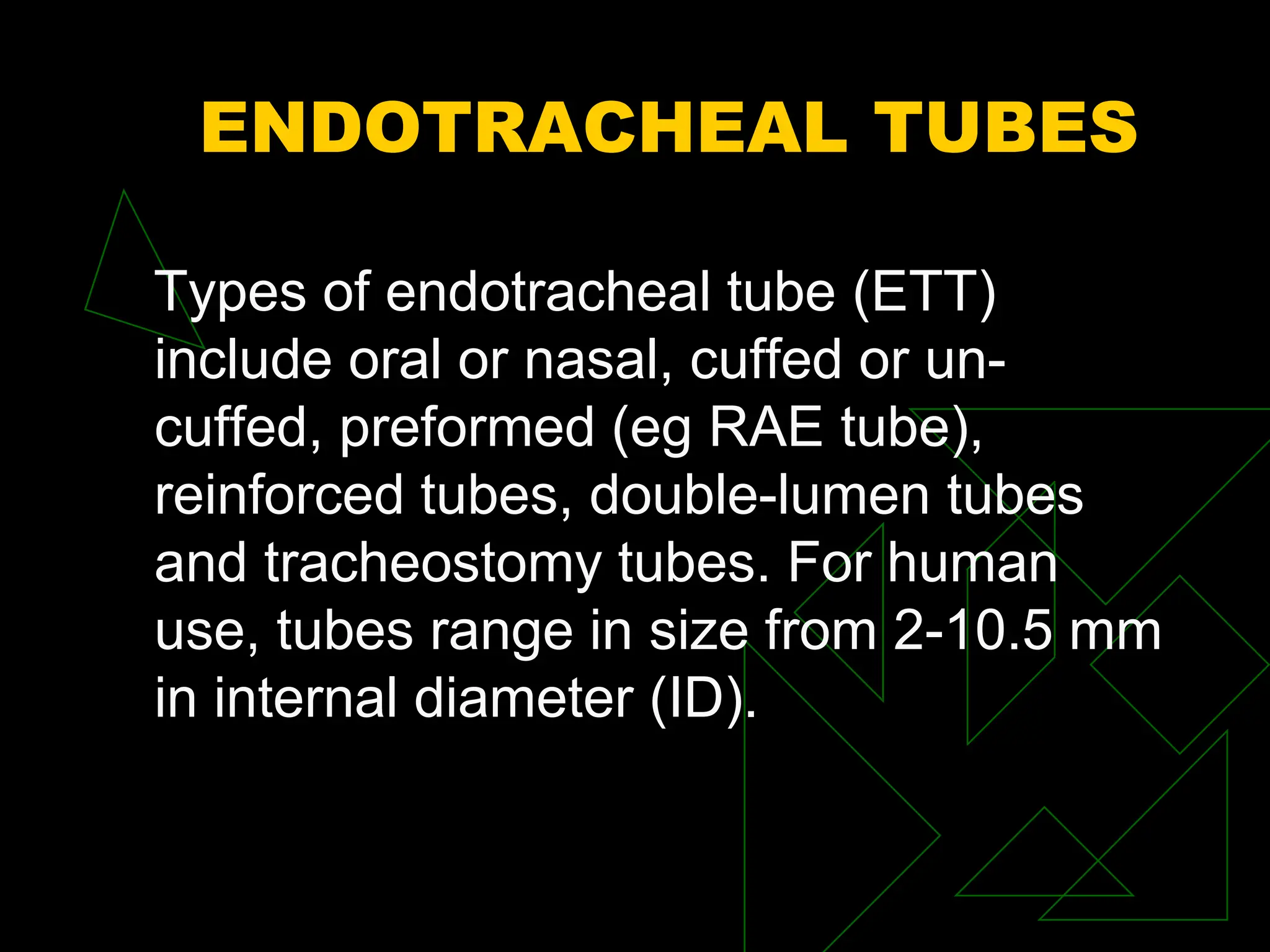 ENDOTRACHEAL TUBES
Types of endotracheal tube (ETT)
include oral or nasal, cuffed or un-
cuffed, preformed (eg RAE tube),
reinforced tubes, double-lumen tubes
and tracheostomy tubes. For human
use, tubes range in size from 2-10.5 mm
in internal diameter (ID).
 