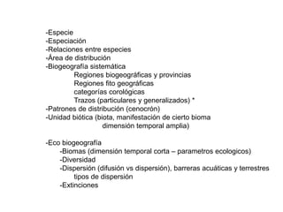 -Especie
-Especiación
-Relaciones entre especies
-Área de distribución
-Biogeografía sistemática
Regiones biogeográficas y provincias
Regiones fito geográficas
categorías corológicas
Trazos (particulares y generalizados) *
-Patrones de distribución (cenocrón)
-Unidad biótica (biota, manifestación de cierto bioma
dimensión temporal amplia)
-Eco biogeografía
-Biomas (dimensión temporal corta – parametros ecologicos)
-Diversidad
-Dispersión (difusión vs dispersión), barreras acuáticas y terrestres
tipos de dispersión
-Extinciones
 