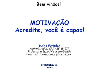 Bem vindos!
MOTIVAÇÃO
Acredite, você é capaz!
LUCAS FONSECA
Administrador, CRA –ES 18.277
Professor e Especialista em Gestão
Email: admlucasfonseca@hotmail.com
Brejetuba/ES
2013
 