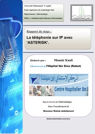 Rapport de stage :
La téléphonie sur IP avec
‘ASTERISK’.
Année universitaire 2012/2013
Elaboré par : Mounir Kaali
Effectué au sein de l’Hôpital Ibn Sina (Rabat)
Dans le Service de l’informatique
Sous l’encadrement de
Monsieur Wahab abdelbasset
Université Mohammed V-Agdal
Ecole supérieure de technologie-Salé
Département : Informatique
Filière : Administration Réseaux Informatique
 