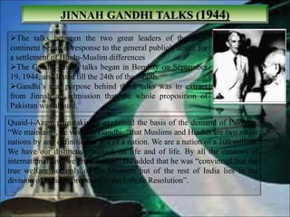 JINNAH GANDHI TALKS (1944)
The talks between the two great leaders of the Sub-
continent began in response to the general public’s desire for
a settlement of Hindu-Muslim differences
The Gandhi-Jinnah talks began in Bombay on September
19, 1944, and lasted till the 24th of the month.
Gandhi’s real purpose behind these talks was to extract
from Jinnah an admission that the whole proposition of
Pakistan was absurd.
Quaid-i-Azam painstakingly explained the basis of the demand of Pakistan.
“We maintain”, he wrote to Gandhi, “that Muslims and Hindus are two major
nations by any definition or test of a nation. We are a nation of a 100 million.
We have our distinctive outlook on life and of life. By all the cannons of
international law, we are a nation”. He added that he was “convinced that the
true welfare not only of the Muslims but of the rest of India lies in the
division of India as proposed in the Lahore Resolution”.
 