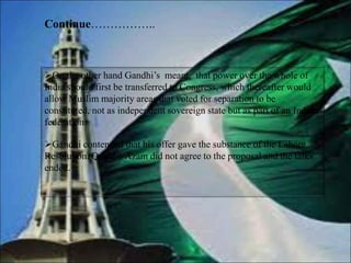 On the other hand Gandhi’s meant, that power over the whole of
India should first be transferred to Congress, which thereafter would
allow Muslim majority areas that voted for separation to be
constituted, not as independent sovereign state but as part of an Indian
federation
Gandhi contended that his offer gave the substance of the Lahore
Resolution. Quaid-i-Azam did not agree to the proposal and the talks
ended.
Continue……………..
 