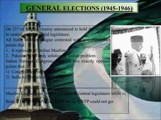 GENERAL ELECTIONS (1945-1946)
On 21st of August viceroy announced to hold the elections
in central and provincial legislature.
All India Muslim League contested with two elementary
points that:
1. It represent all Indian Muslims
2. Pakistan is the only solution of Indian problem
Indian National Congress stood on two exactly opposed
points that:
1) Congress represent all Indians
2) India will remain one country
Muslim League won 100% (30) seats in central legislature while in
Bengal 113/119, in Punjab 79/80 but in NWFP could not get
majority and won 17/86.
 