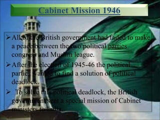 Cabinet Mission 1946
All of the British government had failed to make
a peace between the two political parties
congress and Muslim league.
After the election of 1945-46 the political
parties wanted to find a solution of political
deadlock.
 To solve this political deadlock, the British
government sent a special mission of Cabinet
ministers to India.
 