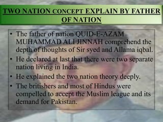 TWO NATION CONCEPT EXPLAIN BY FATHER
OF NATION
• The father of nation QUID-E-AZAM
MUHAMMAD ALI JINNAH comprehend the
depth of thoughts of Sir syed and Allama iqbal.
• He declared at last that there were two separate
nation living in India.
• He explained the two nation theory deeply.
• The britishers and most of Hindus were
compelled to accept the Muslim league and its
demand for Pakistan.
 