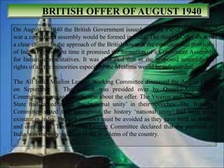 BRITISH OFFER OFAUGUST 1940
On August 8, 1940 the British Government issued a White Paper that after the
war a constituent assembly would be formed in India. The August Offer showed
a clear change in the approach of the British towards the constitutional problems
of India. For the first time it promised the formation of a Constituent Assembly
for Indian representatives. It was also said that in the proposed assembly the
rights of all the minorities especially the Muslims would be safeguarded.
The All India Muslim League Working Committee discussed the August Offer
on September 1. The session was presided over by Quaid-i-Azam. The
Committee expressed satisfaction about the offer. The Viceroy and Secretary of
State had talked about the ‘national unity’ in their speeches. The Working
Committee stated that throughout the history ‘national unity’ had been non-
existant in India. So such remarks must be avoided as they gave birth to doubts
and confusions. The Muslim League Committee declared that the partition of
India was the only solution to the problems of the country.
 
