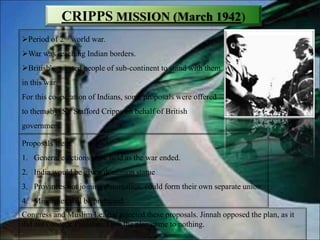 CRIPPS MISSION (March 1942)
Period of 2nd world war.
War was reaching Indian borders.
British's wanted people of sub-continent to stand with them
in this war.
For this cooperation of Indians, some proposals were offered
to them, by Sir Stafford Cripps on behalf of British
government.
Proposals were:
1. General elections were held as the war ended.
2. India would be given dominion statue
3. Provinces not joining domination, could form their own separate union.
4. Minorities will be protected.
Congress and Muslim League rejected these proposals. Jinnah opposed the plan, as it
did not concede Pakistan. Thus the plan came to nothing.
 