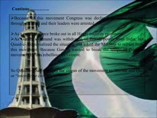 Because of this movement Congress was declared as unlawful body
throughout India and their leaders were arrested.
As a result violence broke out in all Hindu majority provinces.
As Gandhi’s demand was withdrawal of British power from India, but
Quaid-e-Azam realized the situation and asked the Muslims to refrain from
this movement. Because Gandhi wanted to break the tempo of Pakistan
movement by this rebellious movement.
So Quaid-e-Azam changed the slogan of the movement to “Divide and Quit
or “internecine civil war”.
Continue…………..
 
