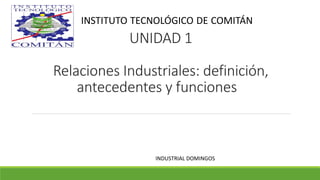 UNIDAD 1
Relaciones Industriales: definición,
antecedentes y funciones
INDUSTRIAL DOMINGOS
INSTITUTO TECNOLÓGICO DE COMITÁN
 