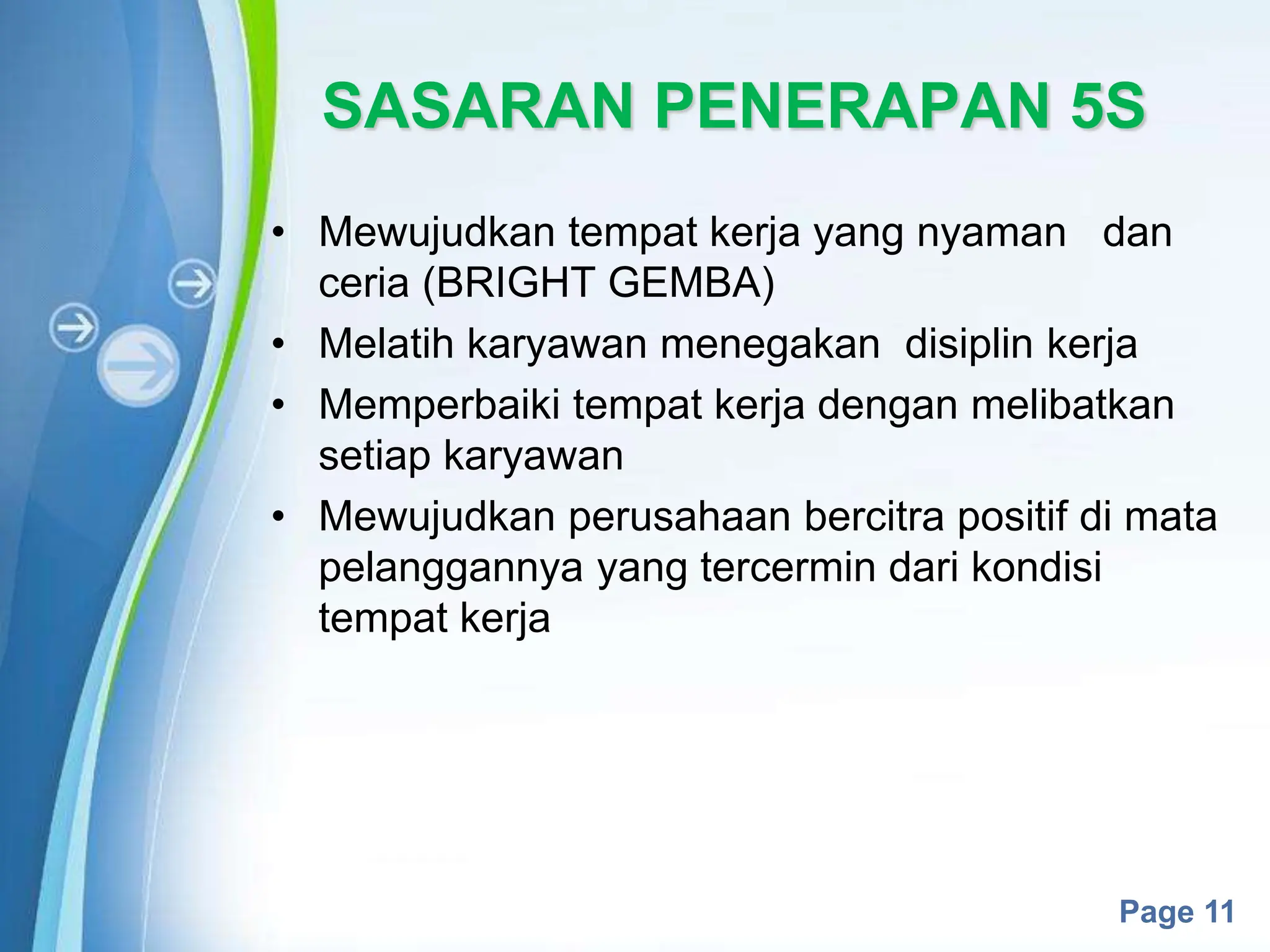 Powerpoint Templates
Page 11
SASARAN PENERAPAN 5S
• Mewujudkan tempat kerja yang nyaman dan
ceria (BRIGHT GEMBA)
• Melatih karyawan menegakan disiplin kerja
• Memperbaiki tempat kerja dengan melibatkan
setiap karyawan
• Mewujudkan perusahaan bercitra positif di mata
pelanggannya yang tercermin dari kondisi
tempat kerja
 