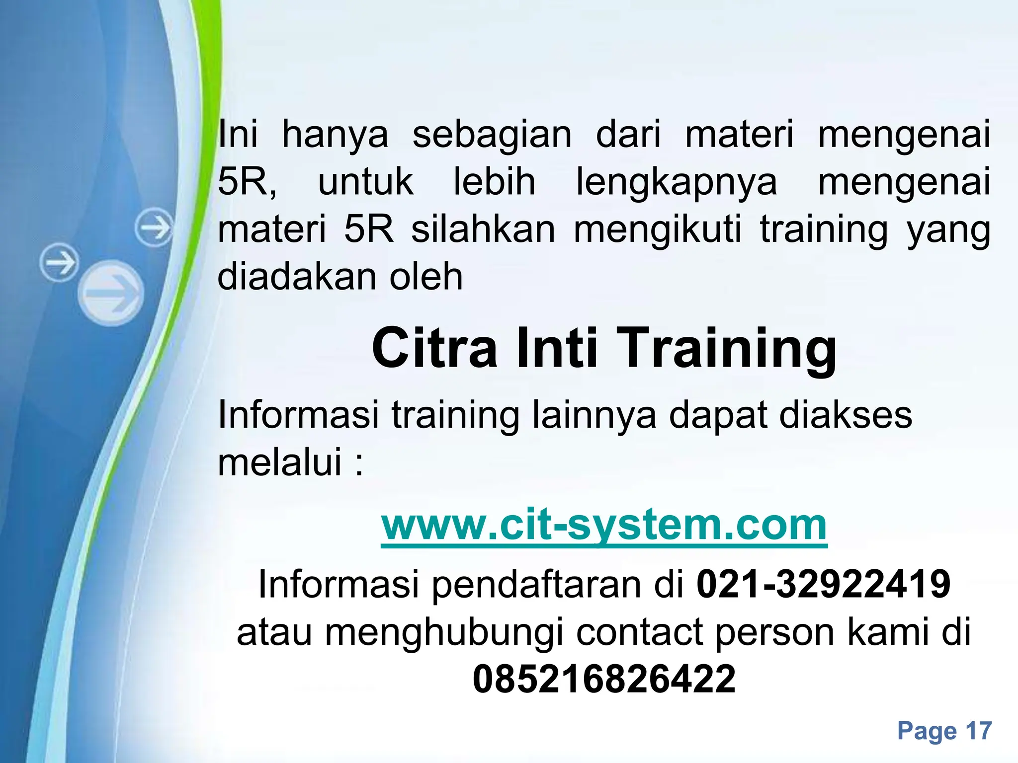 Powerpoint Templates
Page 17
Ini hanya sebagian dari materi mengenai
5R, untuk lebih lengkapnya mengenai
materi 5R silahkan mengikuti training yang
diadakan oleh
Citra Inti Training
Informasi training lainnya dapat diakses
melalui :
www.cit-system.com
Informasi pendaftaran di 021-32922419
atau menghubungi contact person kami di
085216826422
 