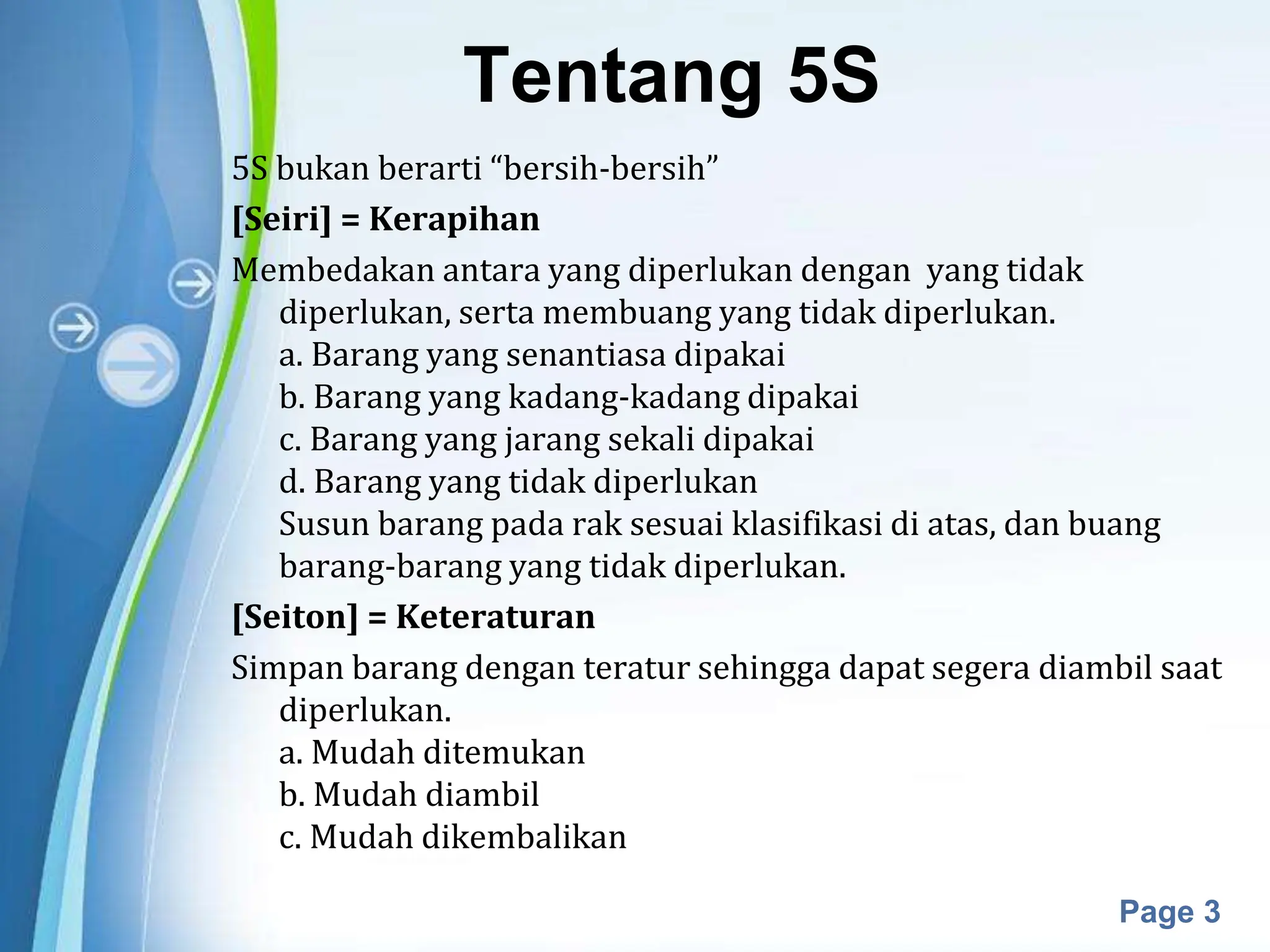 Powerpoint Templates
Page 3
Tentang 5S
5S bukan berarti “bersih-bersih”
[Seiri] = Kerapihan
Membedakan antara yang diperlukan dengan yang tidak
diperlukan, serta membuang yang tidak diperlukan.
a. Barang yang senantiasa dipakai
b. Barang yang kadang-kadang dipakai
c. Barang yang jarang sekali dipakai
d. Barang yang tidak diperlukan
Susun barang pada rak sesuai klasifikasi di atas, dan buang
barang-barang yang tidak diperlukan.
[Seiton] = Keteraturan
Simpan barang dengan teratur sehingga dapat segera diambil saat
diperlukan.
a. Mudah ditemukan
b. Mudah diambil
c. Mudah dikembalikan
 