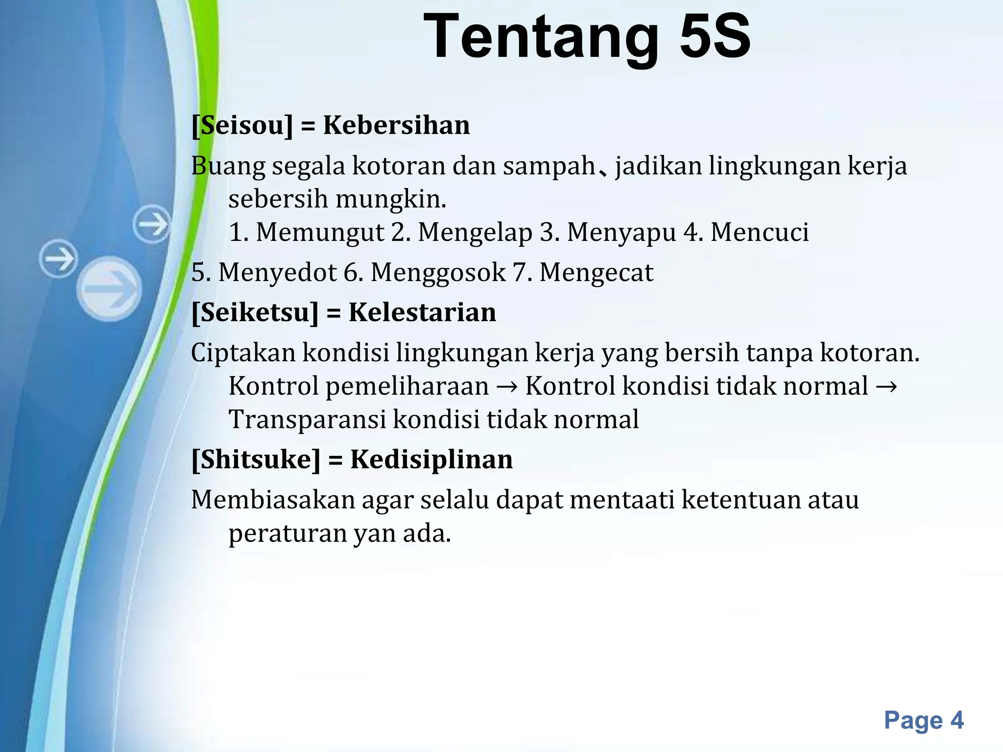 Powerpoint Templates
Page 4
Tentang 5S
[Seisou] = Kebersihan
Buang segala kotoran dan sampah、jadikan lingkungan kerja
sebersih mungkin.
1. Memungut 2. Mengelap 3. Menyapu 4. Mencuci
5. Menyedot 6. Menggosok 7. Mengecat
[Seiketsu] = Kelestarian
Ciptakan kondisi lingkungan kerja yang bersih tanpa kotoran.
Kontrol pemeliharaan → Kontrol kondisi tidak normal →
Transparansi kondisi tidak normal
[Shitsuke] = Kedisiplinan
Membiasakan agar selalu dapat mentaati ketentuan atau
peraturan yan ada.
 