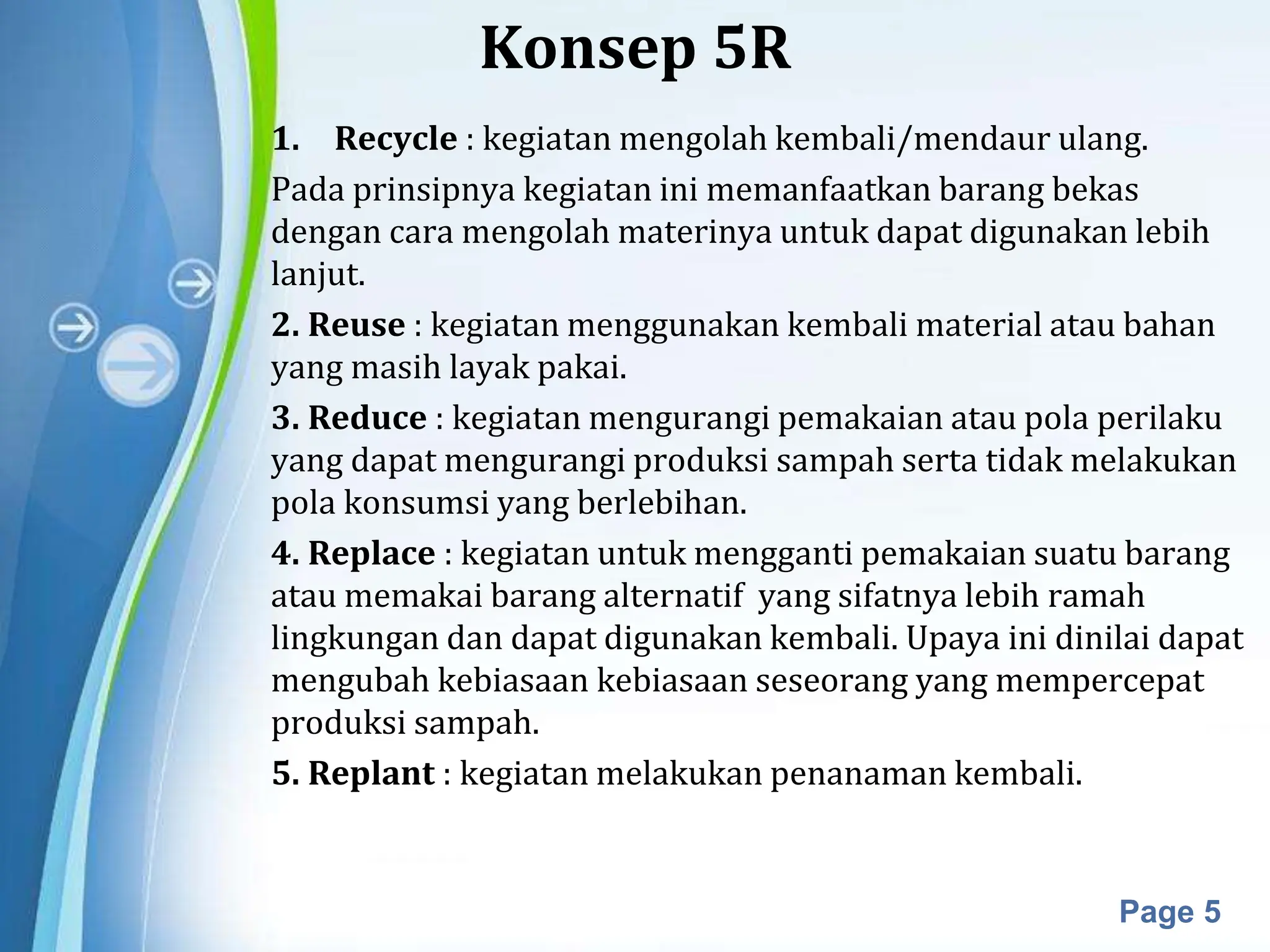 Powerpoint Templates
Page 5
Konsep 5R
1. Recycle : kegiatan mengolah kembali/mendaur ulang.
Pada prinsipnya kegiatan ini memanfaatkan barang bekas
dengan cara mengolah materinya untuk dapat digunakan lebih
lanjut.
2. Reuse : kegiatan menggunakan kembali material atau bahan
yang masih layak pakai.
3. Reduce : kegiatan mengurangi pemakaian atau pola perilaku
yang dapat mengurangi produksi sampah serta tidak melakukan
pola konsumsi yang berlebihan.
4. Replace : kegiatan untuk mengganti pemakaian suatu barang
atau memakai barang alternatif yang sifatnya lebih ramah
lingkungan dan dapat digunakan kembali. Upaya ini dinilai dapat
mengubah kebiasaan kebiasaan seseorang yang mempercepat
produksi sampah.
5. Replant : kegiatan melakukan penanaman kembali.
 