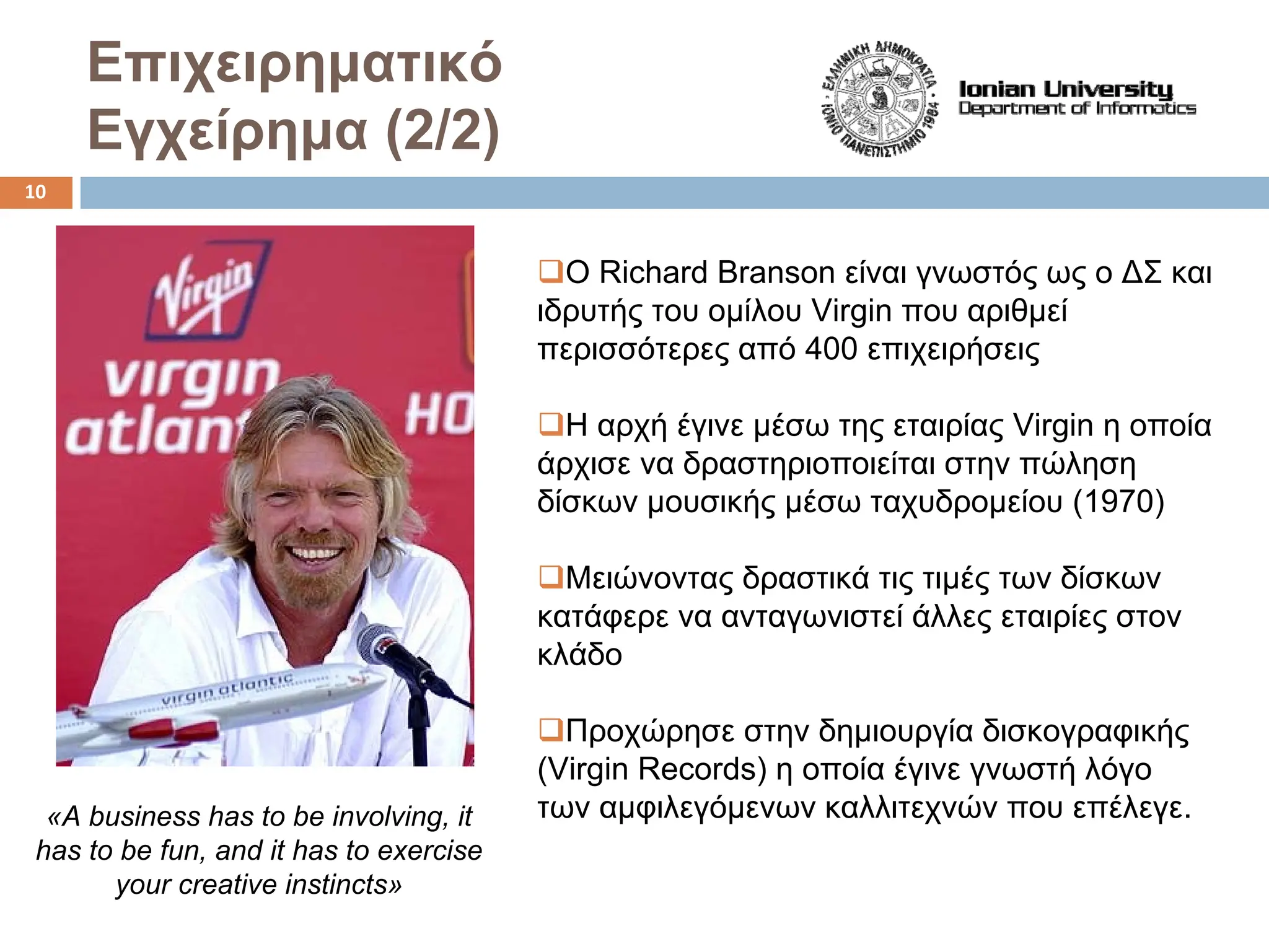 Επιχειρηματικό
Εγχείρημα (2/2)
‰Ο Richard Branson είναι γνωστός ως ο ΔΣ και
ιδρυτής του ομίλου Virgin που αριθμεί
περισσότερες από 400 επιχειρήσεις
‰Η αρχή έγινε μέσω της εταιρίας Virgin η οποία
άρχισε να δραστηριοποιείται στην πώληση
δίσκων μουσικής μέσω ταχυδρομείου (1970)
‰Μειώνοντας δραστικά τις τιμές των δίσκων
κατάφερε να ανταγωνιστεί άλλες εταιρίες στον
κλάδο
‰Προχώρησε στην δημιουργία δισκογραφικής
(Virgin Records) η οποία έγινε γνωστή λόγο
των αμφιλεγόμενων καλλιτεχνών που επέλεγε.
«A business has to be involving, it
has to be fun, and it has to exercise
your creative instincts»
10
 