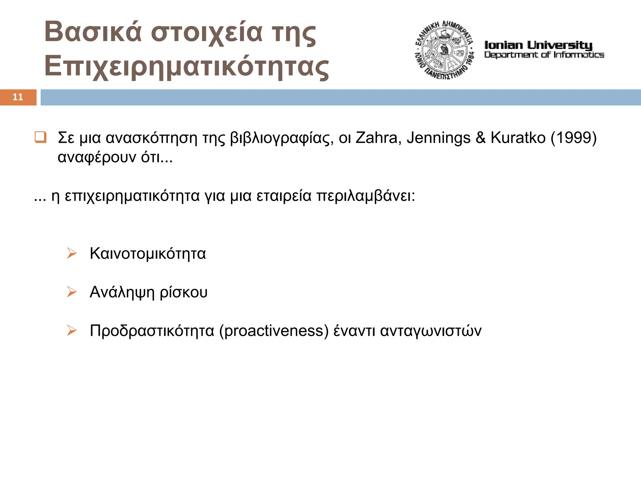 Bασικά στοιχεία της
Επιχειρηματικότητας
‰ Σε μια ανασκόπηση της βιβλιογραφίας, οι Zahra, Jennings & Kuratko (1999)
αναφέρουν ότι...
... η επιχειρηματικότητα για μια εταιρεία περιλαμβάνει:
¾ Καινοτομικότητα
¾ Ανάληψη ρίσκου
¾ Προδραστικότητα (proactiveness) έναντι ανταγωνιστών
11
 