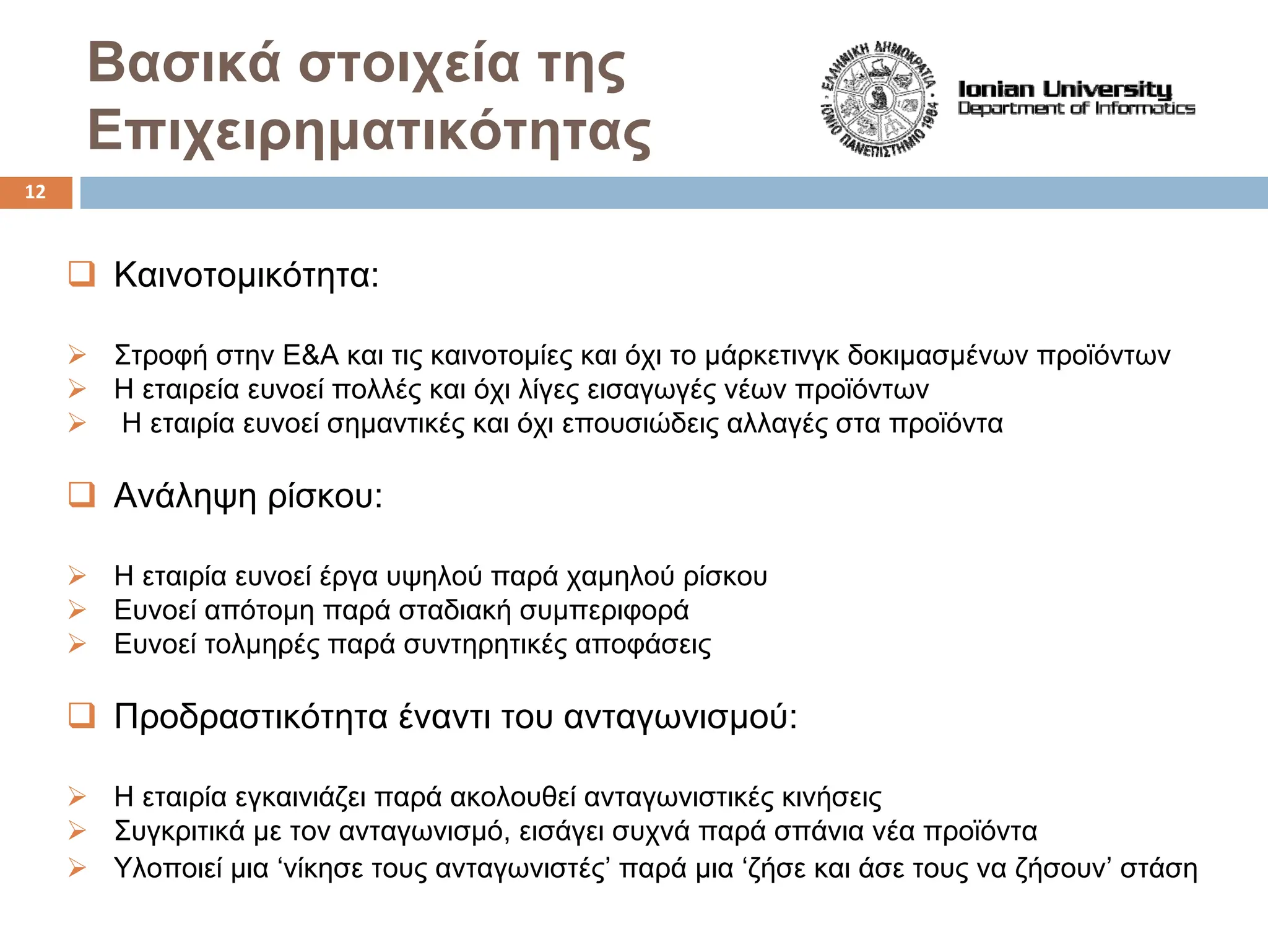 Bασικά στοιχεία της
Επιχειρηματικότητας
‰ Καινοτομικότητα:
¾ Στροφή στην Ε&Α και τις καινοτομίες και όχι το μάρκετινγκ δοκιμασμένων προϊόντων
¾ H εταιρεία ευνοεί πολλές και όχι λίγες εισαγωγές νέων προϊόντων
¾ H εταιρία ευνοεί σημαντικές και όχι επουσιώδεις αλλαγές στα προϊόντα
‰ Ανάληψη ρίσκου:
¾ Η εταιρία ευνοεί έργα υψηλού παρά χαμηλού ρίσκου
¾ Ευνοεί απότομη παρά σταδιακή συμπεριφορά
¾ Ευνοεί τολμηρές παρά συντηρητικές αποφάσεις
‰ Προδραστικότητα έναντι του ανταγωνισμού:
¾ Η εταιρία εγκαινιάζει παρά ακολουθεί ανταγωνιστικές κινήσεις
¾ Συγκριτικά με τον ανταγωνισμό, εισάγει συχνά παρά σπάνια νέα προϊόντα
¾ Υλοποιεί μια ‘νίκησε τους ανταγωνιστές’ παρά μια ‘ζήσε και άσε τους να ζήσουν’ στάση
12
 
