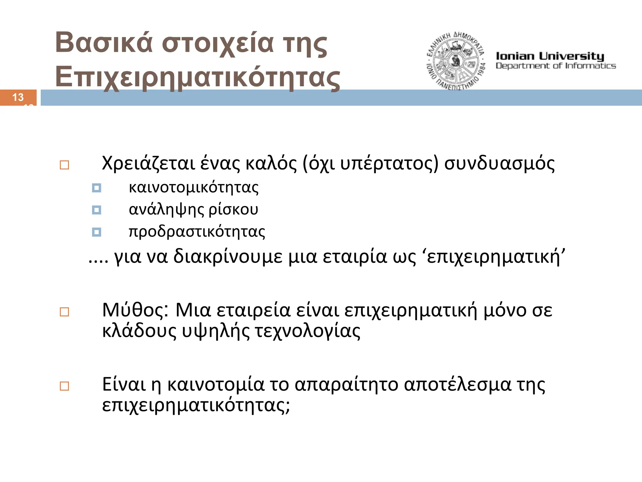13
Χρειάζεται ένας καλός (όχι υπέρτατος) συνδυασμός
† καινοτομικότητας
† ανάληψης ρίσκου
† προδραστικότητας
.... για να διακρίνουμε μια εταιρία ως ‘επιχειρηματική’
Μύθος: Μια εταιρεία είναι επιχειρηματική μόνο σε
κλάδους υψηλής τεχνολογίας
Είναι η καινοτομία το απαραίτητο αποτέλεσμα της
επιχειρηματικότητας;
Bασικά στοιχεία της
Επιχειρηματικότητας
13
 