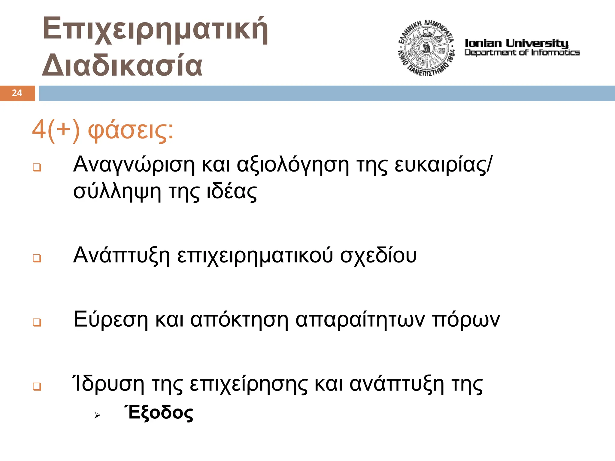 Επιχειρηματική
Διαδικασία
4(+) φάσεις:
‰ Αναγνώριση και αξιολόγηση της ευκαιρίας/
σύλληψη της ιδέας
‰ Ανάπτυξη επιχειρηματικού σχεδίου
‰ Εύρεση και απόκτηση απαραίτητων πόρων
‰ Ίδρυση της επιχείρησης και ανάπτυξη της
¾ Έξοδος
24
 