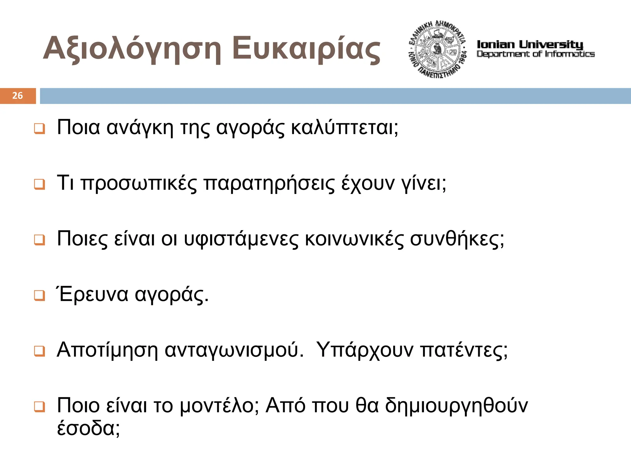 Αξιολόγηση Ευκαιρίας
‰ Ποια ανάγκη της αγοράς καλύπτεται;
‰ Τι προσωπικές παρατηρήσεις έχουν γίνει;
‰ Ποιες είναι οι υφιστάμενες κοινωνικές συνθήκες;
‰ Έρευνα αγοράς.
‰ Αποτίμηση ανταγωνισμού. Υπάρχουν πατέντες;
‰ Ποιο είναι το μοντέλο; Από που θα δημιουργηθούν
έσοδα;
26
 