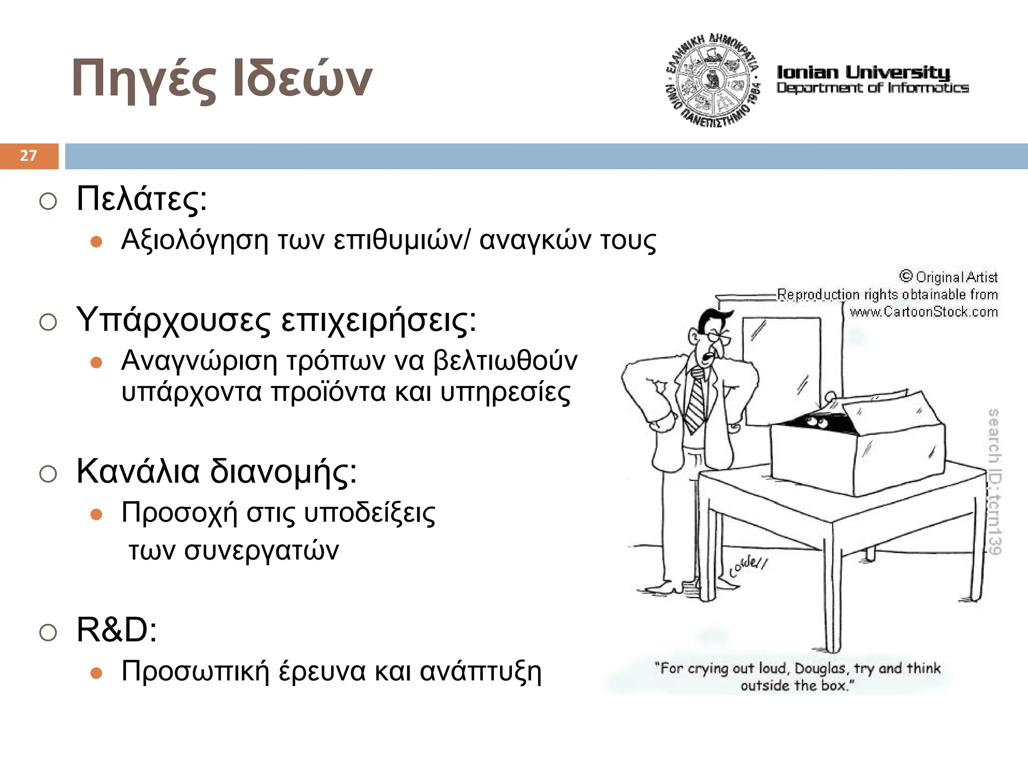 Πηγές Ιδεών
{ Πελάτες:
z Αξιολόγηση των επιθυμιών/ αναγκών τους
{ Υπάρχουσες επιχειρήσεις:
z Αναγνώριση τρόπων να βελτιωθούν
υπάρχοντα προϊόντα και υπηρεσίες
{ Κανάλια διανομής:
z Προσοχή στις υποδείξεις
των συνεργατών
{ R&D:
z Προσωπική έρευνα και ανάπτυξη
27
 